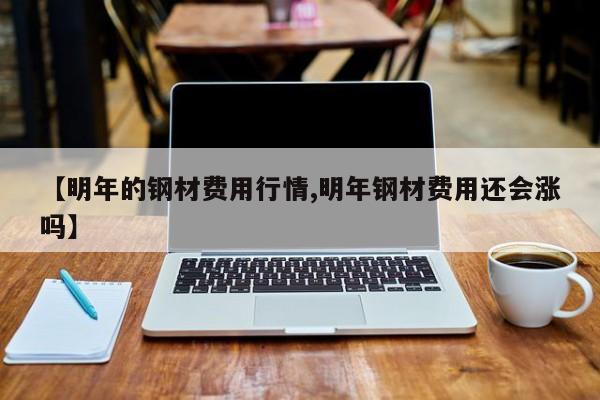 【明年的钢材费用行情,明年钢材费用还会涨吗】