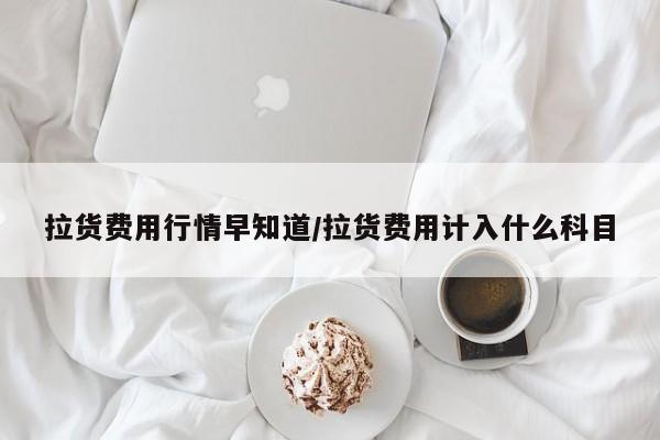 拉货费用行情早知道/拉货费用计入什么科目