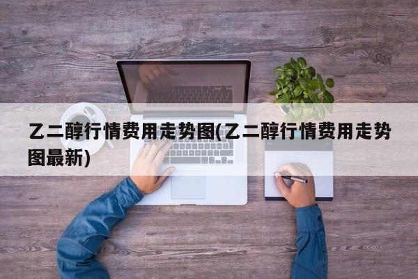 乙二醇行情费用走势图(乙二醇行情费用走势图最新)
