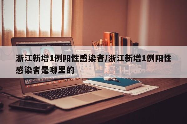 浙江新增1例阳性感染者/浙江新增1例阳性感染者是哪里的