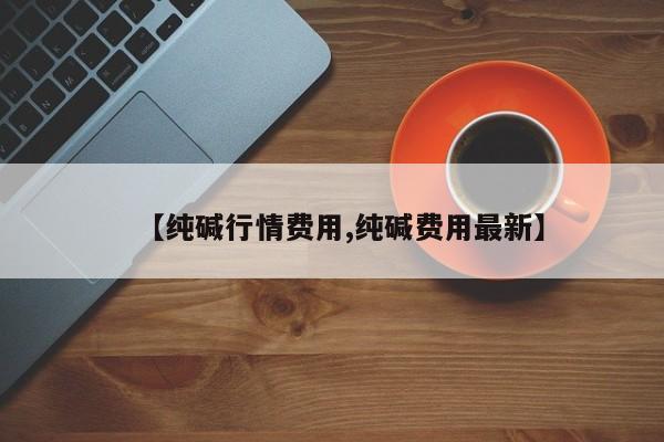 【纯碱行情费用,纯碱费用最新】