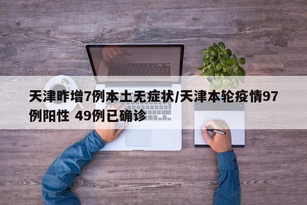 天津昨增7例本土无症状/天津本轮疫情97例阳性 49例已确诊