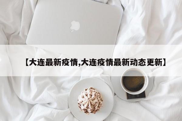 【大连最新疫情,大连疫情最新动态更新】