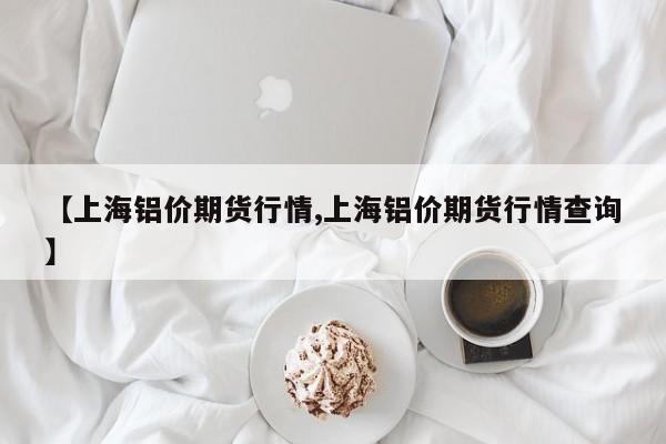 【上海铝价期货行情,上海铝价期货行情查询】