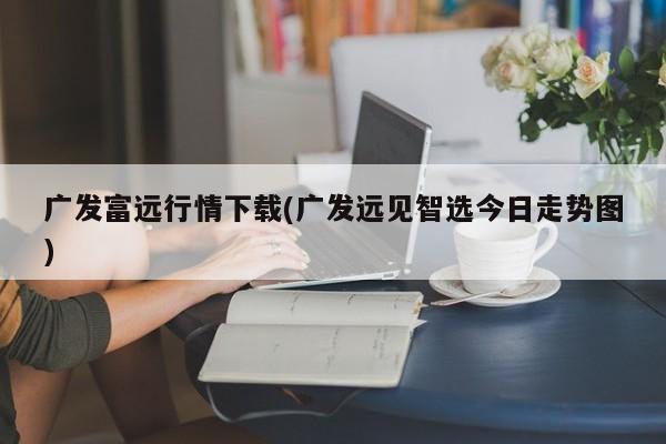 广发富远行情下载(广发远见智选今日走势图)