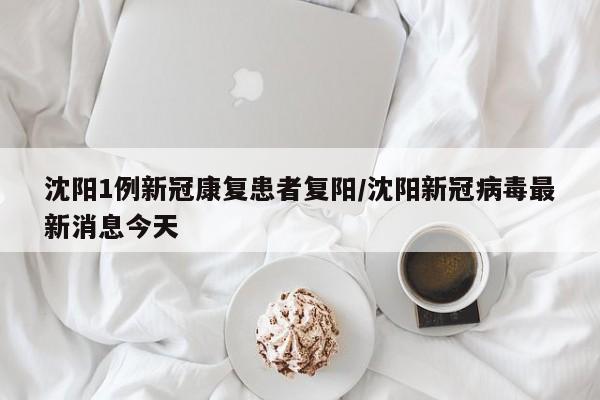 沈阳1例新冠康复患者复阳/沈阳新冠病毒最新消息今天