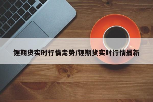 锂期货实时行情走势/锂期货实时行情最新
