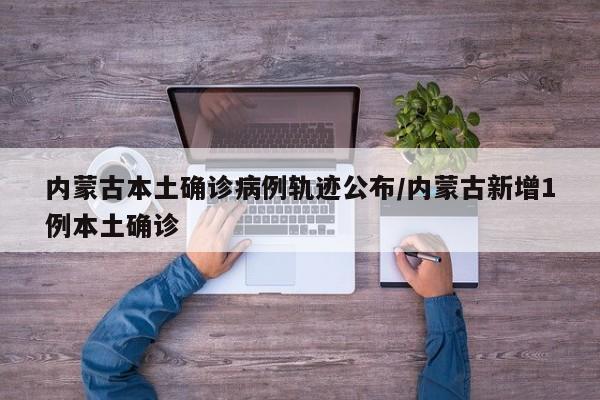 内蒙古本土确诊病例轨迹公布/内蒙古新增1例本土确诊