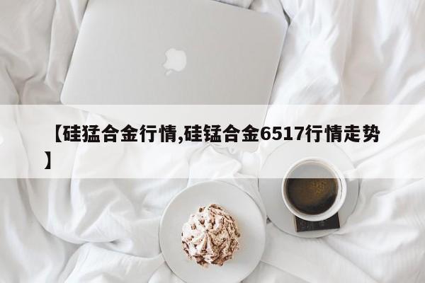 【硅猛合金行情,硅锰合金6517行情走势】