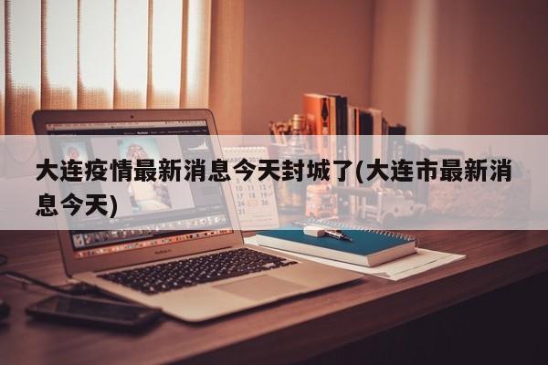 大连疫情最新消息今天封城了(大连市最新消息今天)