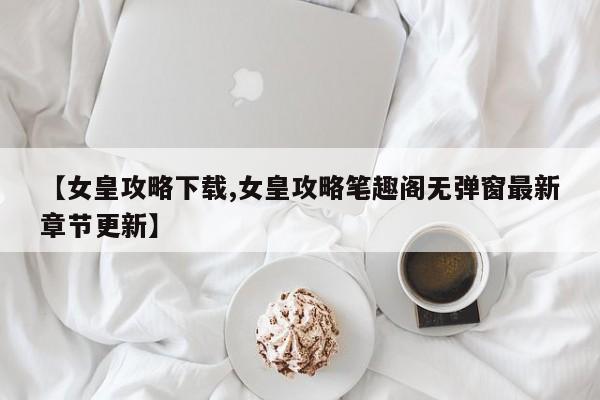【女皇攻略下载,女皇攻略笔趣阁无弹窗最新章节更新】