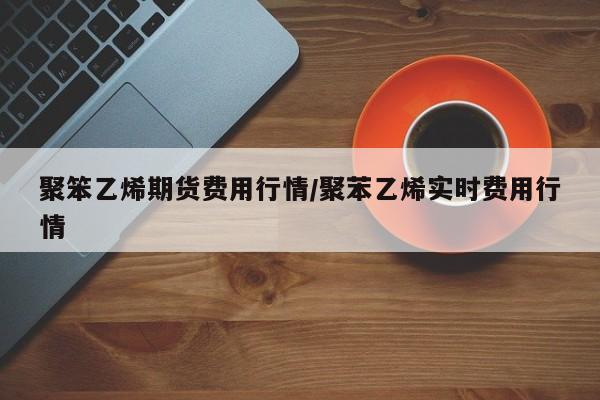 聚笨乙烯期货费用行情/聚苯乙烯实时费用行情