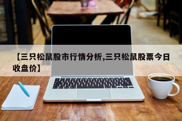 【三只松鼠股市行情分析,三只松鼠股票今日收盘价】