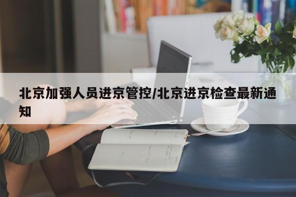 北京加强人员进京管控/北京进京检查最新通知