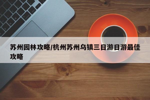 苏州园林攻略/杭州苏州乌镇三日游日游最佳攻略