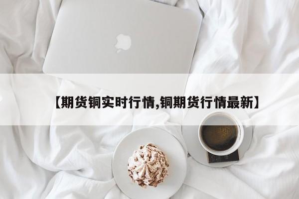 【期货铜实时行情,铜期货行情最新】