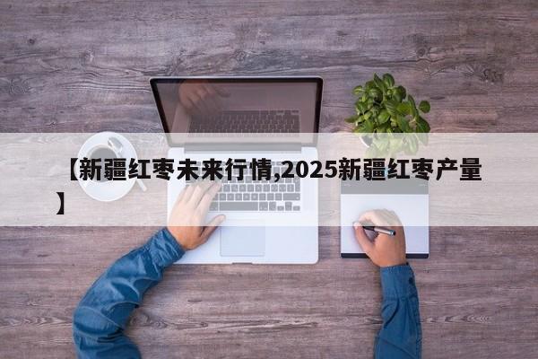 【新疆红枣未来行情,2025新疆红枣产量】