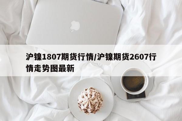 沪镍1807期货行情/沪镍期货2607行情走势图最新