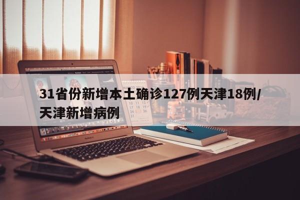 31省份新增本土确诊127例天津18例/天津新增病例