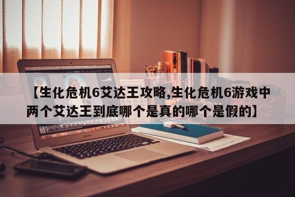 【生化危机6艾达王攻略,生化危机6游戏中两个艾达王到底哪个是真的哪个是假的】