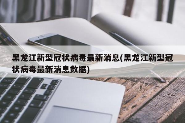 黑龙江新型冠状病毒最新消息(黑龙江新型冠状病毒最新消息数据)