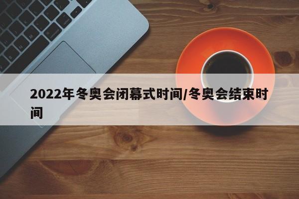 2022年冬奥会闭幕式时间/冬奥会结束时间