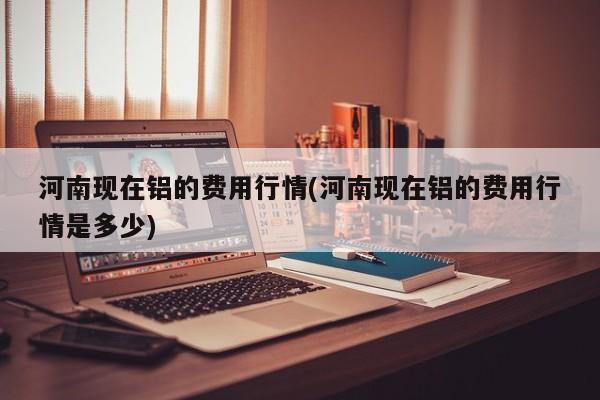 河南现在铝的费用行情(河南现在铝的费用行情是多少)