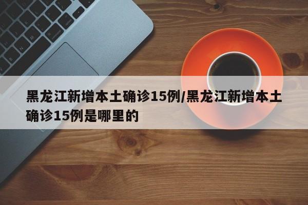 黑龙江新增本土确诊15例/黑龙江新增本土确诊15例是哪里的