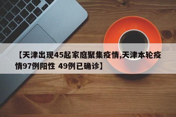 【天津出现45起家庭聚集疫情,天津本轮疫情97例阳性 49例已确诊】