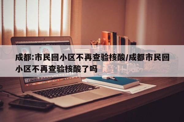 成都:市民回小区不再查验核酸/成都市民回小区不再查验核酸了吗
