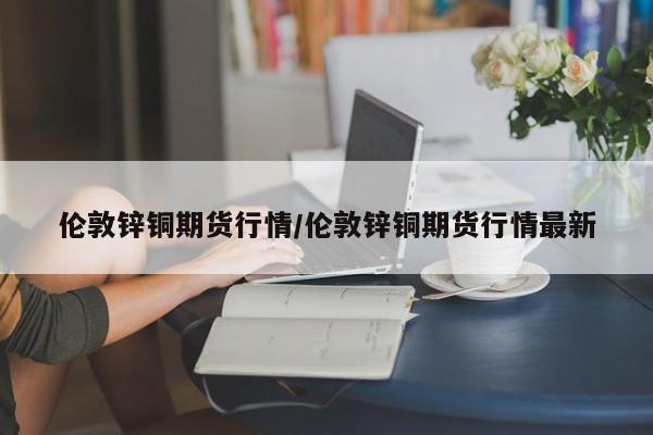 伦敦锌铜期货行情/伦敦锌铜期货行情最新