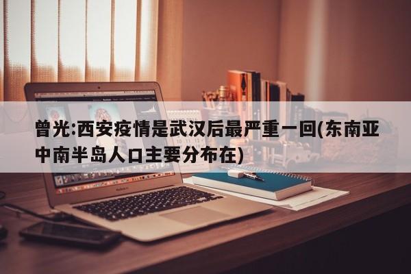 曾光:西安疫情是武汉后最严重一回(东南亚中南半岛人口主要分布在)