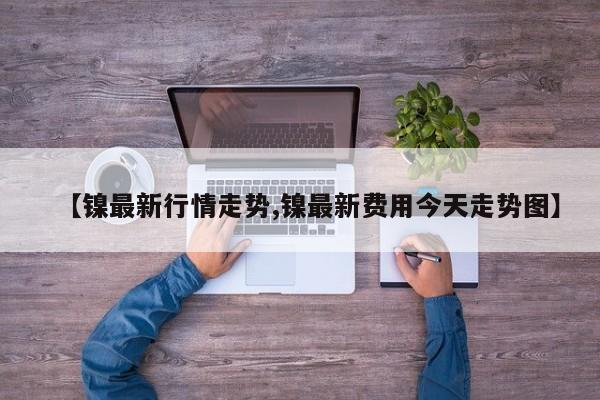【镍最新行情走势,镍最新费用今天走势图】