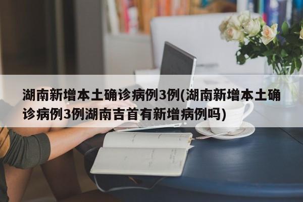 湖南新增本土确诊病例3例(湖南新增本土确诊病例3例湖南吉首有新增病例吗)