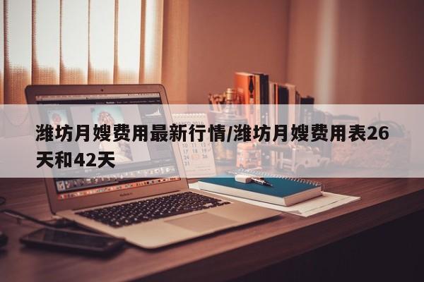 潍坊月嫂费用最新行情/潍坊月嫂费用表26天和42天