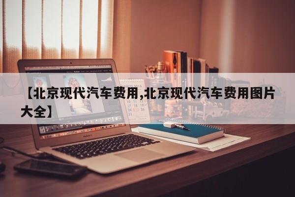【北京现代汽车费用,北京现代汽车费用图片大全】