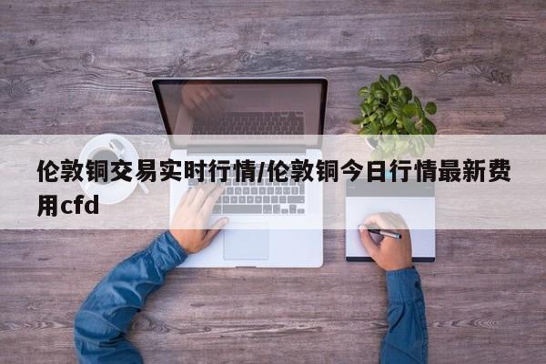 伦敦铜交易实时行情/伦敦铜今日行情最新费用cfd