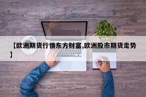 【欧洲期货行情东方财富,欧洲股市期货走势】