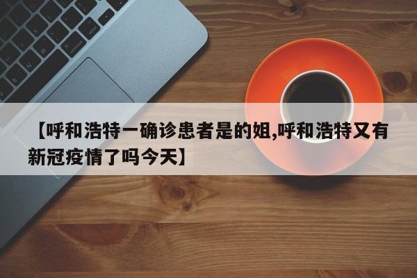 【呼和浩特一确诊患者是的姐,呼和浩特又有新冠疫情了吗今天】