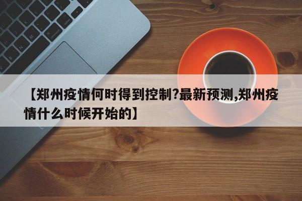 【郑州疫情何时得到控制?最新预测,郑州疫情什么时候开始的】