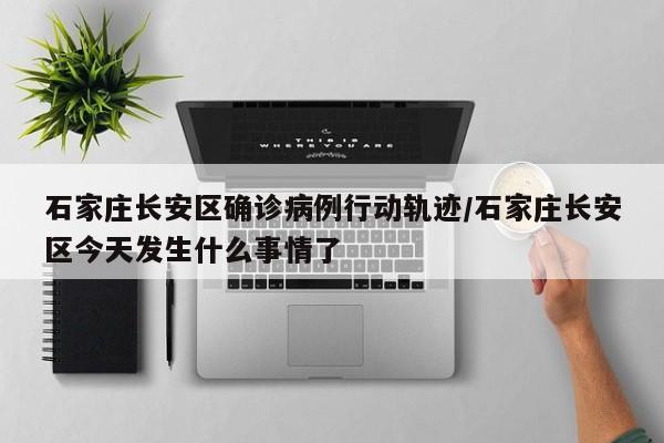 石家庄长安区确诊病例行动轨迹/石家庄长安区今天发生什么事情了