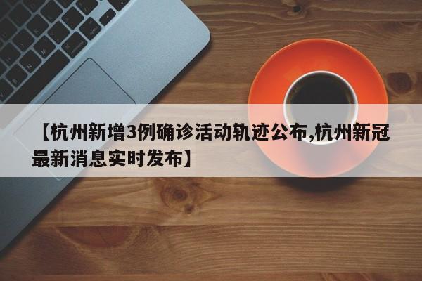 【杭州新增3例确诊活动轨迹公布,杭州新冠最新消息实时发布】