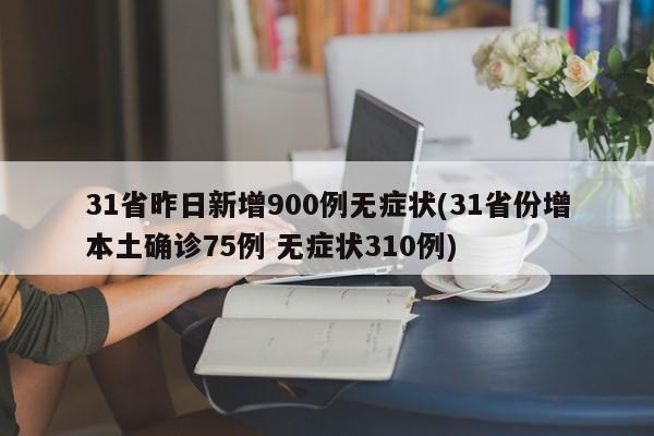 31省昨日新增900例无症状(31省份增本土确诊75例 无症状310例)