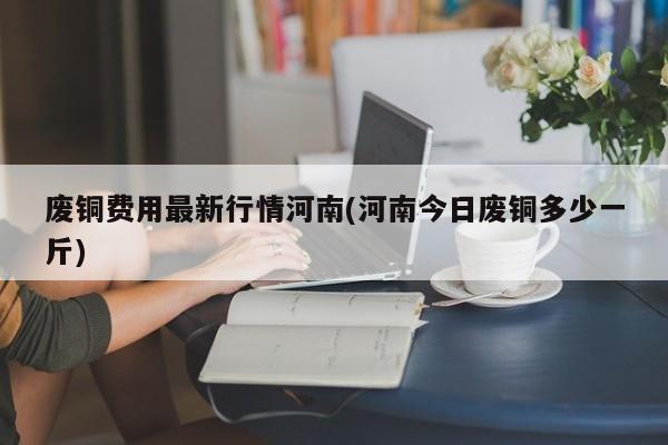 废铜费用最新行情河南(河南今日废铜多少一斤)