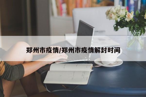郑州市疫情/郑州市疫情解封时间