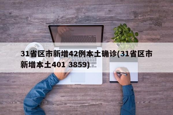 31省区市新增42例本土确诊(31省区市新增本土401 3859)