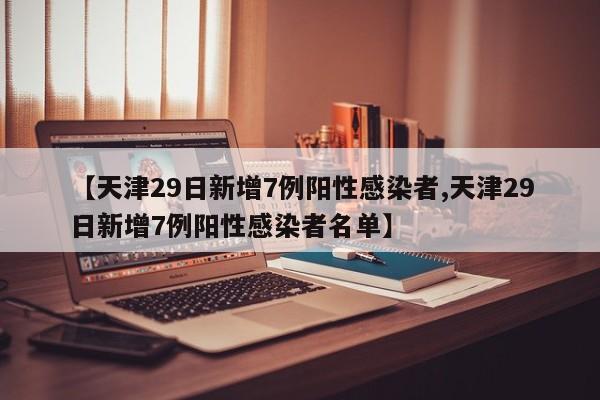 【天津29日新增7例阳性感染者,天津29日新增7例阳性感染者名单】