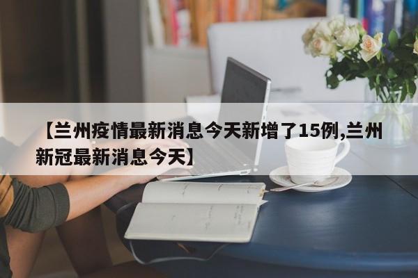 【兰州疫情最新消息今天新增了15例,兰州新冠最新消息今天】