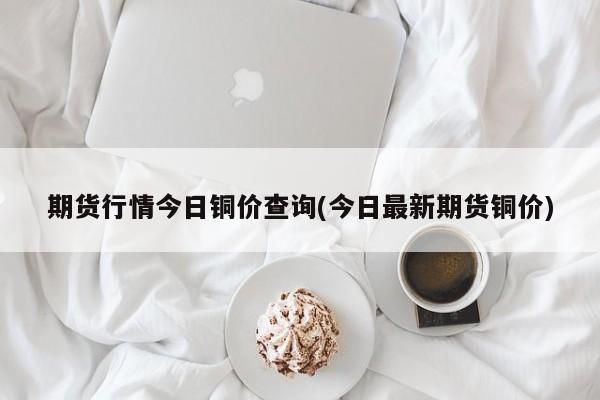 期货行情今日铜价查询(今日最新期货铜价)