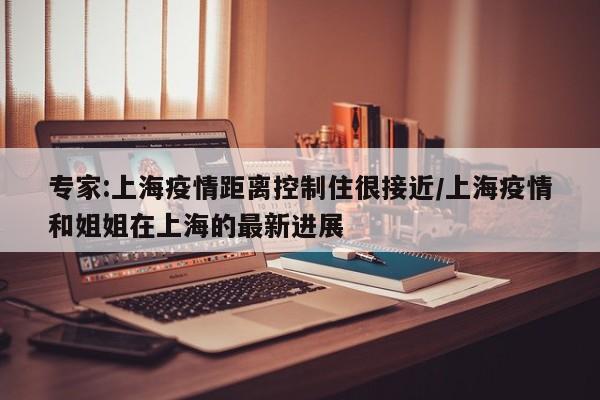 专家:上海疫情距离控制住很接近/上海疫情和姐姐在上海的最新进展